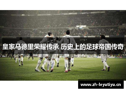 皇家马德里荣耀传承 历史上的足球帝国传奇 皇家马德里荣耀传承 历史上的足球帝国传奇