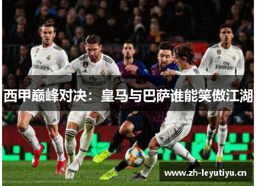 西甲巅峰对决:皇马与巴萨谁能笑傲江湖 西甲巅峰对决:皇马与巴萨谁能笑傲江湖