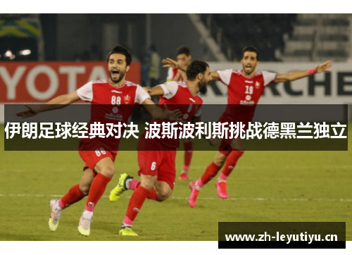 伊朗足球经典对决 波斯波利斯挑战德黑兰独立 伊朗足球经典对决 波斯波利斯挑战德黑兰独立