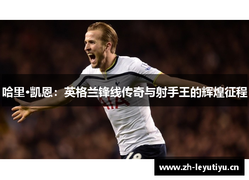 哈里·凯恩:英格兰锋线传奇与射手王的辉煌征程 哈里·凯恩:英格兰锋线传奇与射手王的辉煌征程