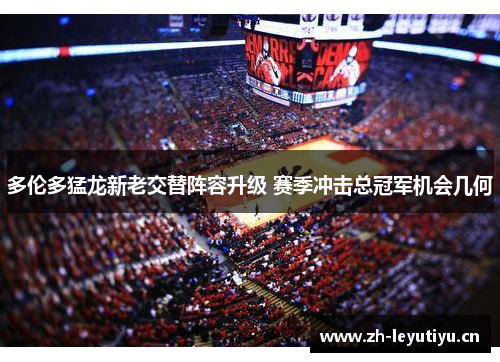 多伦多猛龙新老交替阵容升级 赛季冲击总冠军机会几何 多伦多猛龙新老交替阵容升级 赛季冲击总冠军机会几何