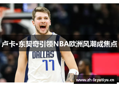 卢卡·东契奇引领NBA欧洲风潮成焦点 卢卡·东契奇引领NBA欧洲风潮成焦点