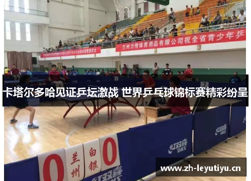 卡塔尔多哈见证乒坛激战 世界乒乓球锦标赛精彩纷呈 卡塔尔多哈见证乒坛激战 世界乒乓球锦标赛精彩纷呈