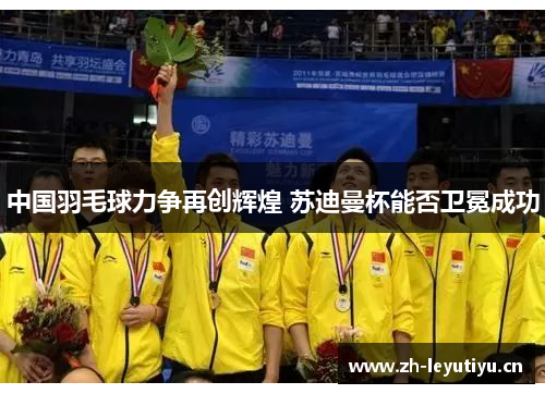 中国羽毛球力争再创辉煌 苏迪曼杯能否卫冕成功 中国羽毛球力争再创辉煌 苏迪曼杯能否卫冕成功