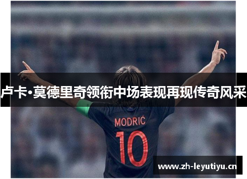 卢卡·莫德里奇领衔中场表现再现传奇风采 卢卡·莫德里奇领衔中场表现再现传奇风采