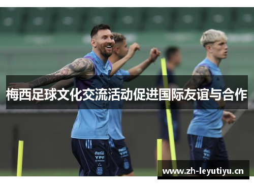 梅西足球文化交流活动促进国际友谊与合作 梅西足球文化交流活动促进国际友谊与合作