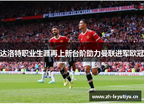 达洛特职业生涯再上新台阶助力曼联进军欧冠 达洛特职业生涯再上新台阶助力曼联进军欧冠