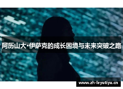 阿历山大·伊萨克的成长困境与未来突破之路 阿历山大·伊萨克的成长困境与未来突破之路